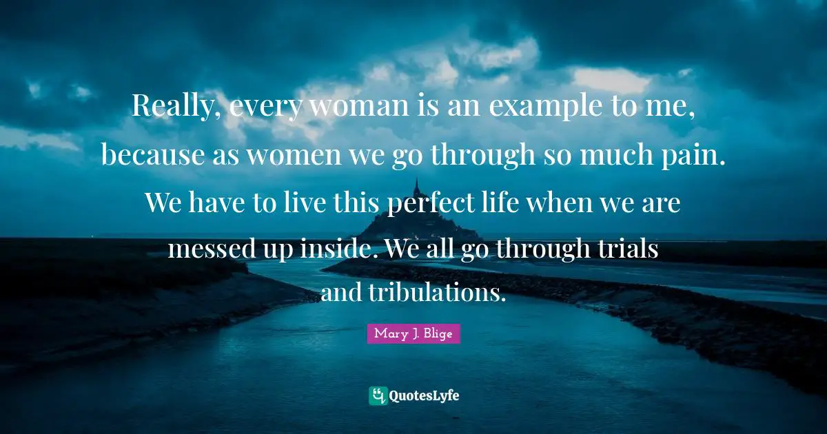 Really, every woman is an example to me, because as women we go through so much pain. We have to live this perfect life when we are messed up inside. We all go through trials and tribulations.
