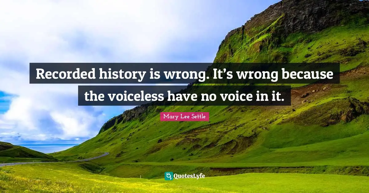 Recorded history is wrong. It’s wrong because the voiceless have no voice in it.
