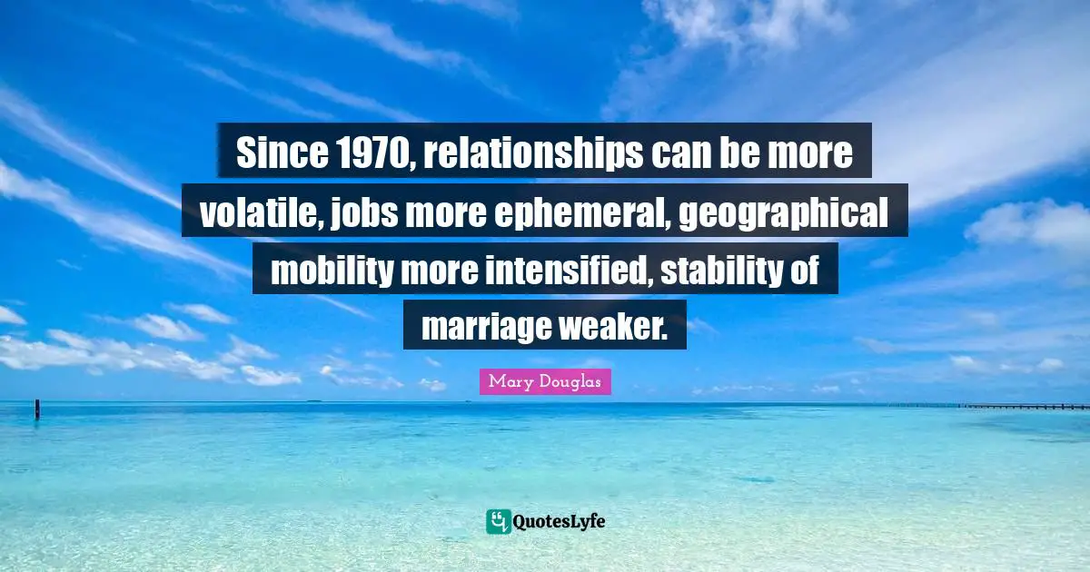 Mary Douglas Quotes: "Since 1970, relationships can be more volatile, jobs more ephemeral, geographical mobility more intensified, stability of marriage weaker."
