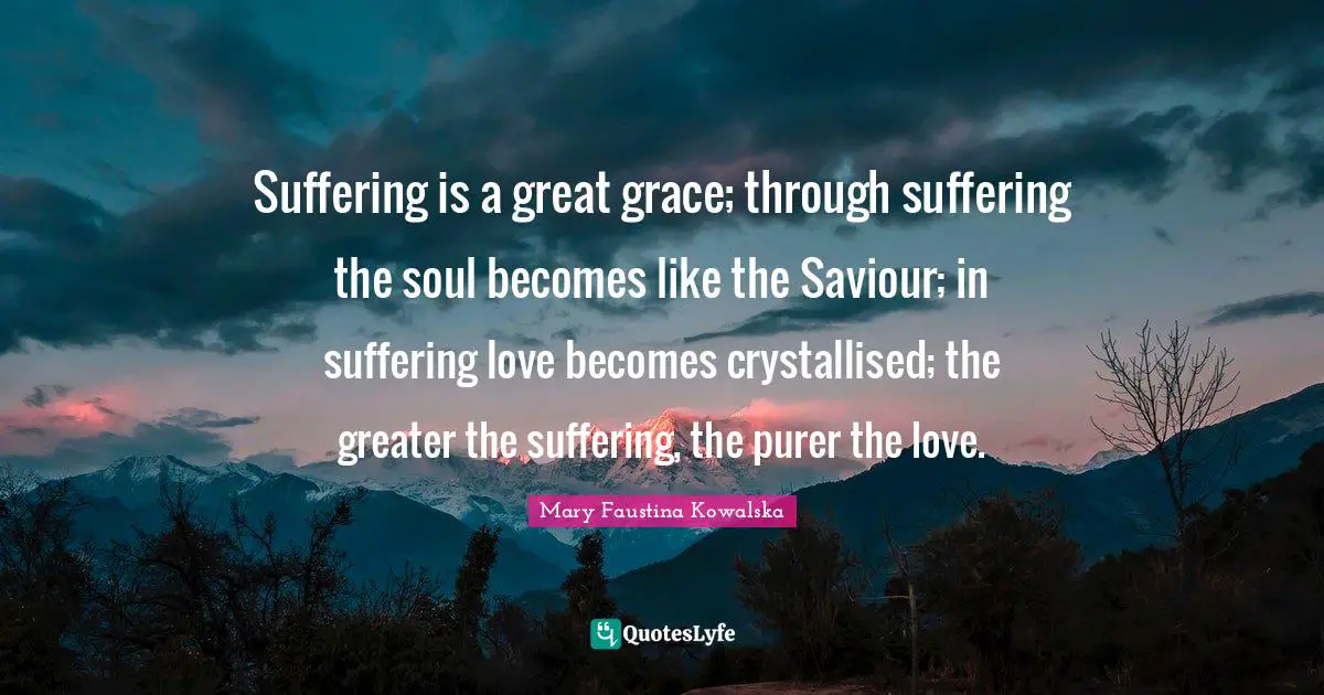 Mary Faustina Kowalska Quotes: Suffering is a great grace; through suffering the soul becomes like the Saviour; in suffering love becomes crystallised; the greater the suffering, the purer the love.