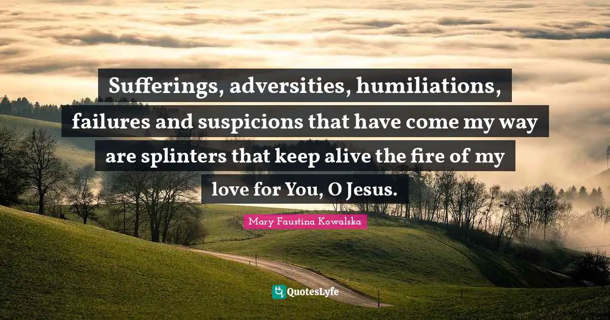 Sufferings, adversities, humiliations, failures and suspicions that have come my way are splinters that keep alive the fire of my love for You, O Jesus.