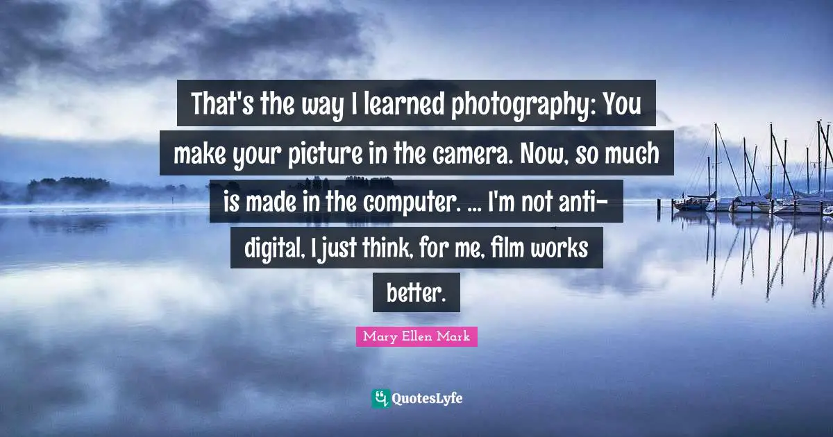 That's the way I learned photography: You make your picture in the camera. Now, so much is made in the computer. ... I'm not anti-digital, I just think, for me, film works better.