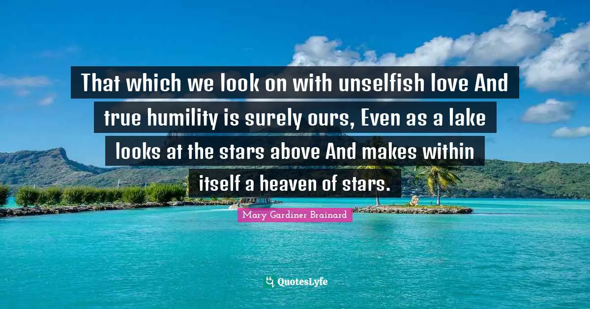 That which we look on with unselfish love And true humility is surely ours, Even as a lake looks at the stars above And makes within itself a heaven of stars.