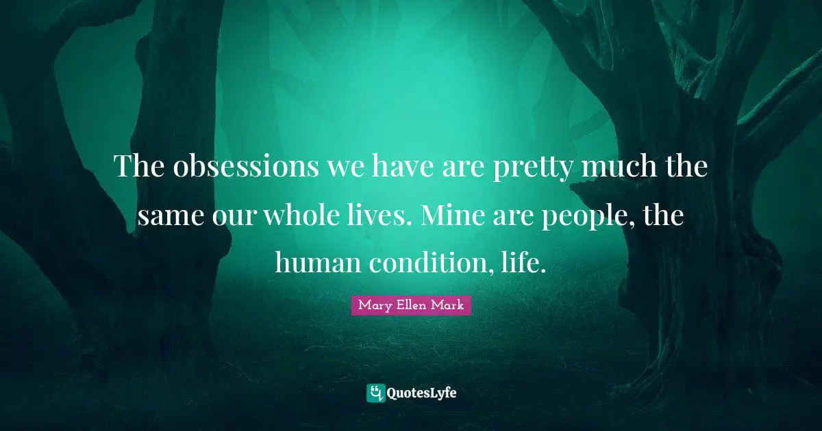The obsessions we have are pretty much the same our whole lives. Mine are people, the human condition, life.