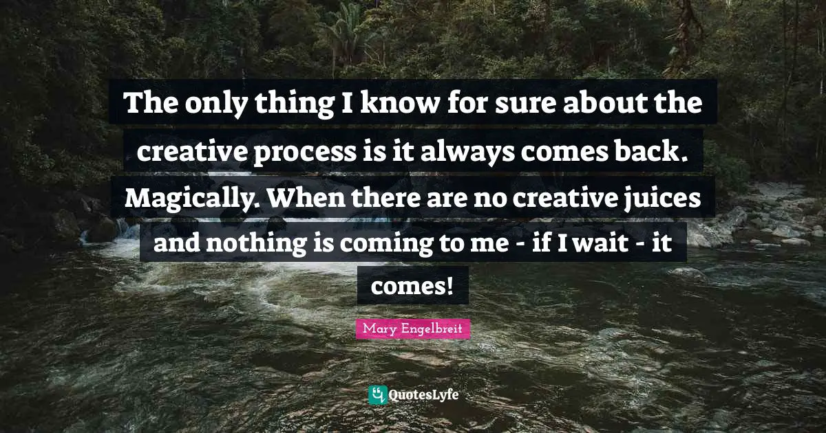 The only thing I know for sure about the creative process is it always comes back. Magically. When there are no creative juices and nothing is coming to me - if I wait - it comes!