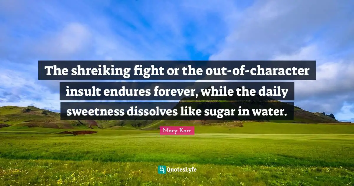 The shreiking fight or the out-of-character insult endures forever, while the daily sweetness dissolves like sugar in water.