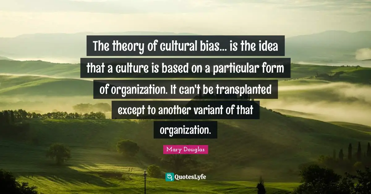 Mary Douglas Quotes: "The theory of cultural bias... is the idea that a culture is based on a particular form of organization. It can't be transplanted except to another variant of that organization."