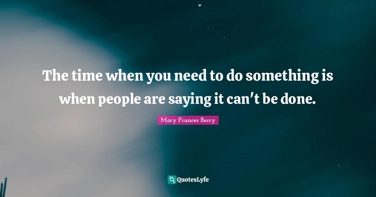 The time when you need to do something is when people are saying it can't be done.