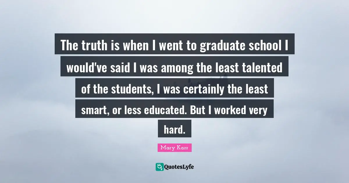 The truth is when I went to graduate school I would've said I was among the least talented of the students, I was certainly the least smart, or less educated. But I worked very hard.