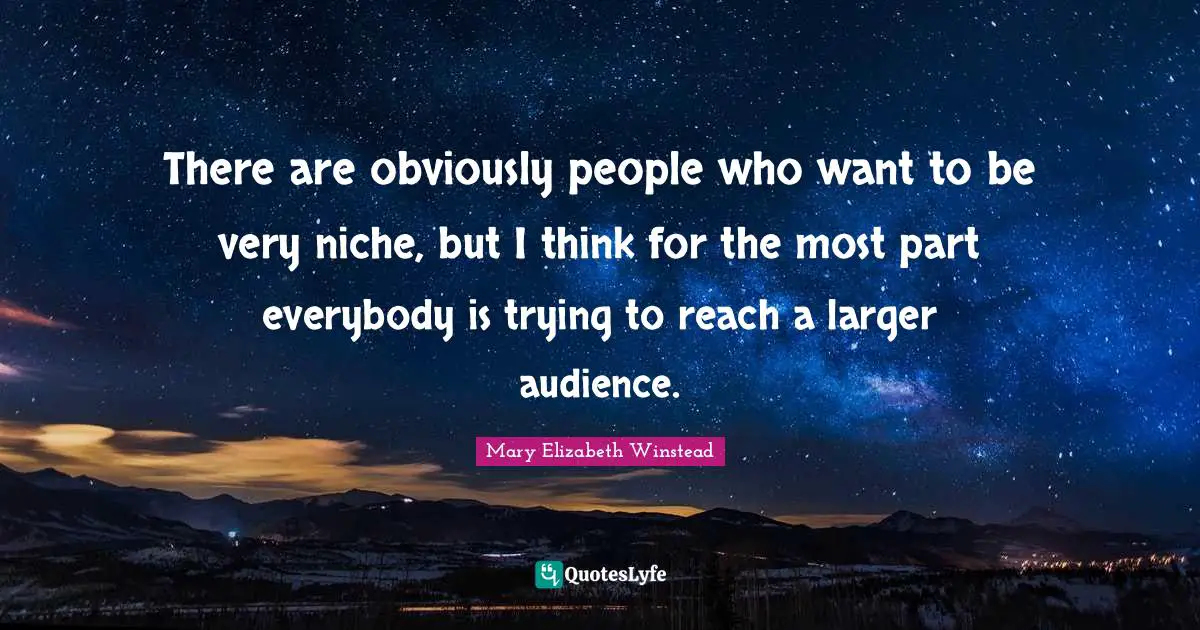 There are obviously people who want to be very niche, but I think for the most part everybody is trying to reach a larger audience.