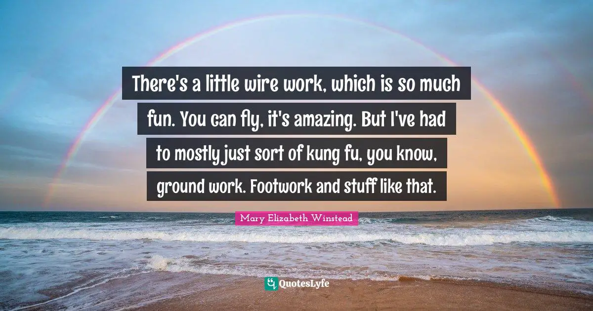 There's a little wire work, which is so much fun. You can fly, it's amazing. But I've had to mostly just sort of kung fu, you know, ground work. Footwork and stuff like that.