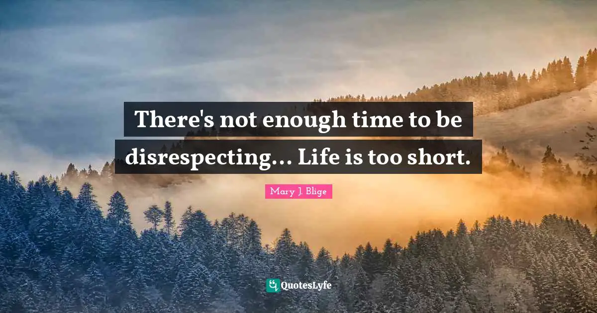 There's not enough time to be disrespecting... Life is too short.