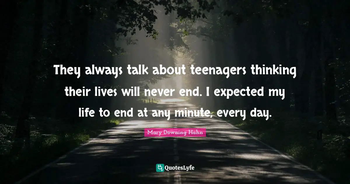 They always talk about teenagers thinking their lives will never end. I expected my life to end at any minute, every day.