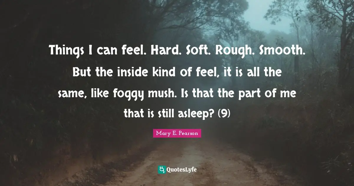 Things I can feel. Hard. Soft. Rough. Smooth. But the inside kind of feel, it is all the same, like foggy mush. Is that the part of me that is still asleep? (9)