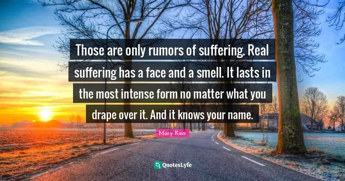 Those are only rumors of suffering. Real suffering has a face and a smell. It lasts in the most intense form no matter what you drape over it. And it knows your name.