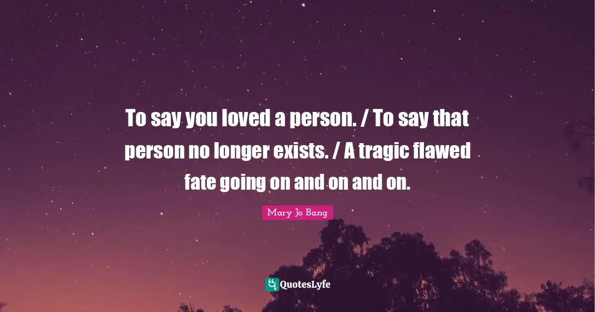 To say you loved a person. / To say that person no longer exists. / A tragic flawed fate going on and on and on.