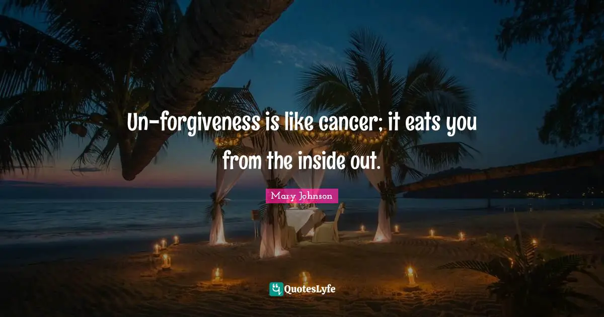 Un-forgiveness is like cancer; it eats you from the inside out.