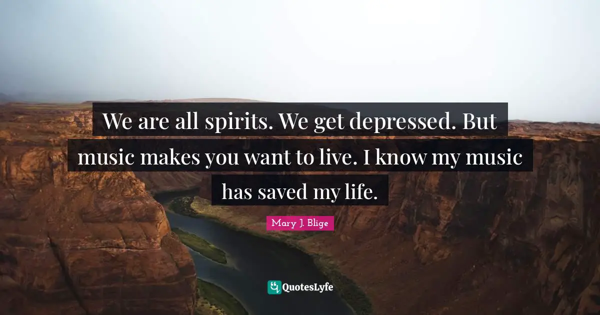 We are all spirits. We get depressed. But music makes you want to live. I know my music has saved my life.