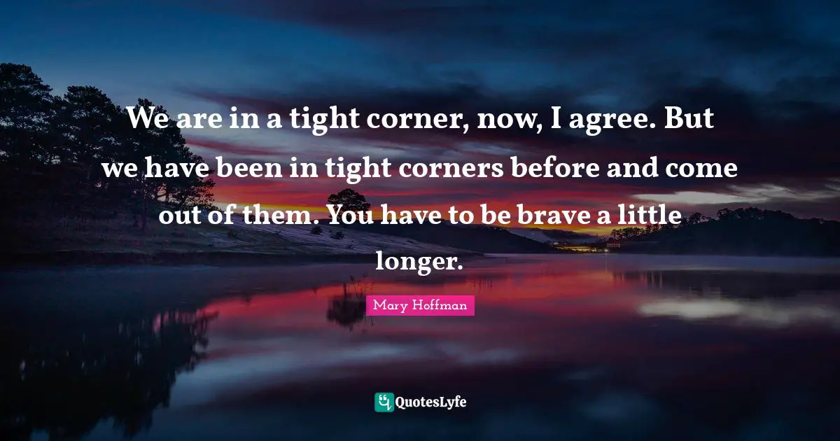 We are in a tight corner, now, I agree. But we have been in tight corners before and come out of them. You have to be brave a little longer.