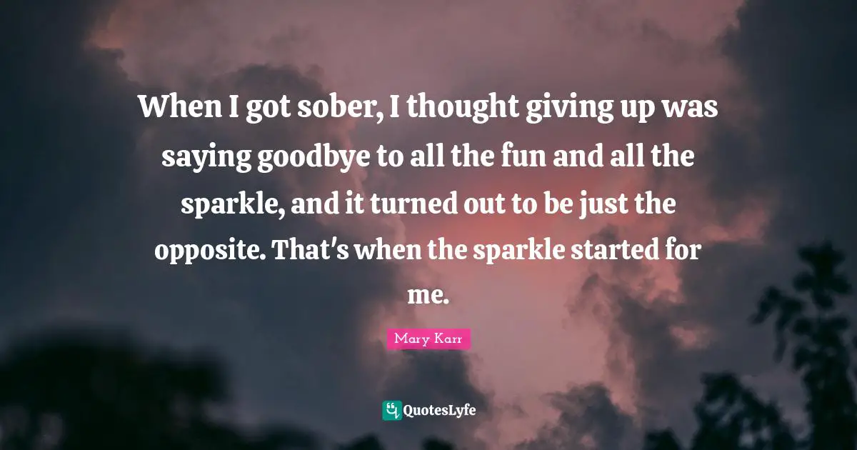 When I got sober, I thought giving up was saying goodbye to all the fun and all the sparkle, and it turned out to be just the opposite. That's when the sparkle started for me.