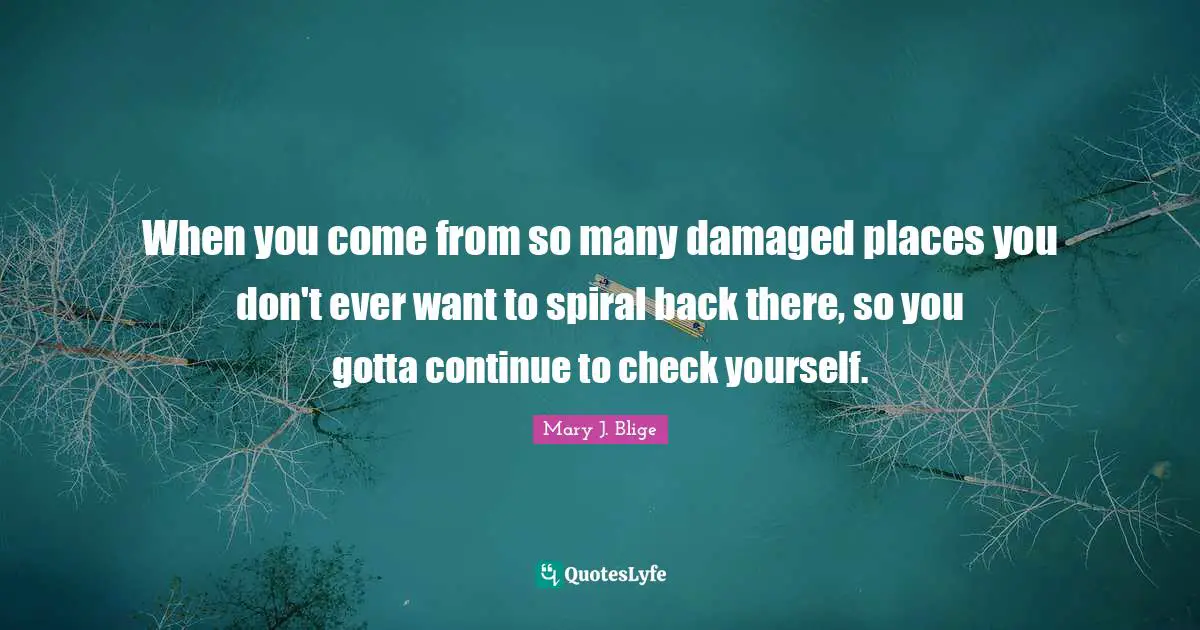 When you come from so many damaged places you don't ever want to spiral back there, so you gotta continue to check yourself.