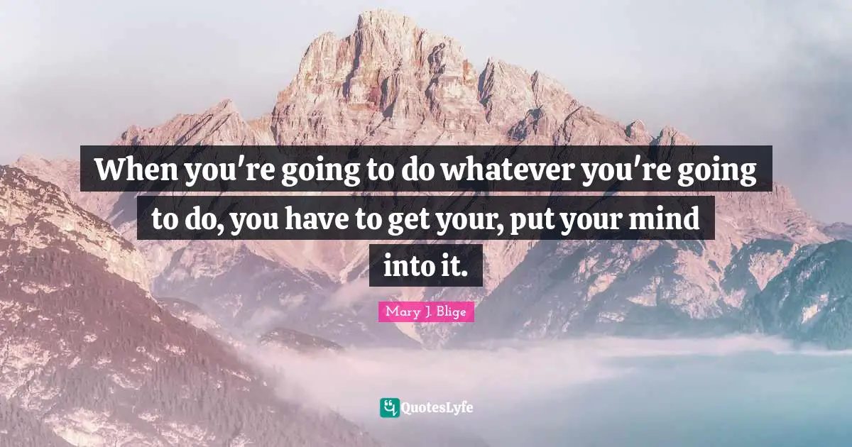 When you're going to do whatever you're going to do, you have to get your, put your mind into it.