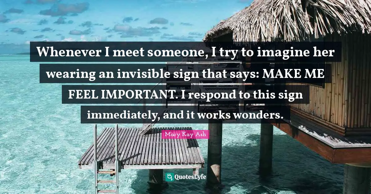 Whenever I meet someone, I try to imagine her wearing an invisible sign that says: MAKE ME FEEL IMPORTANT. I respond to this sign immediately, and it works wonders.
