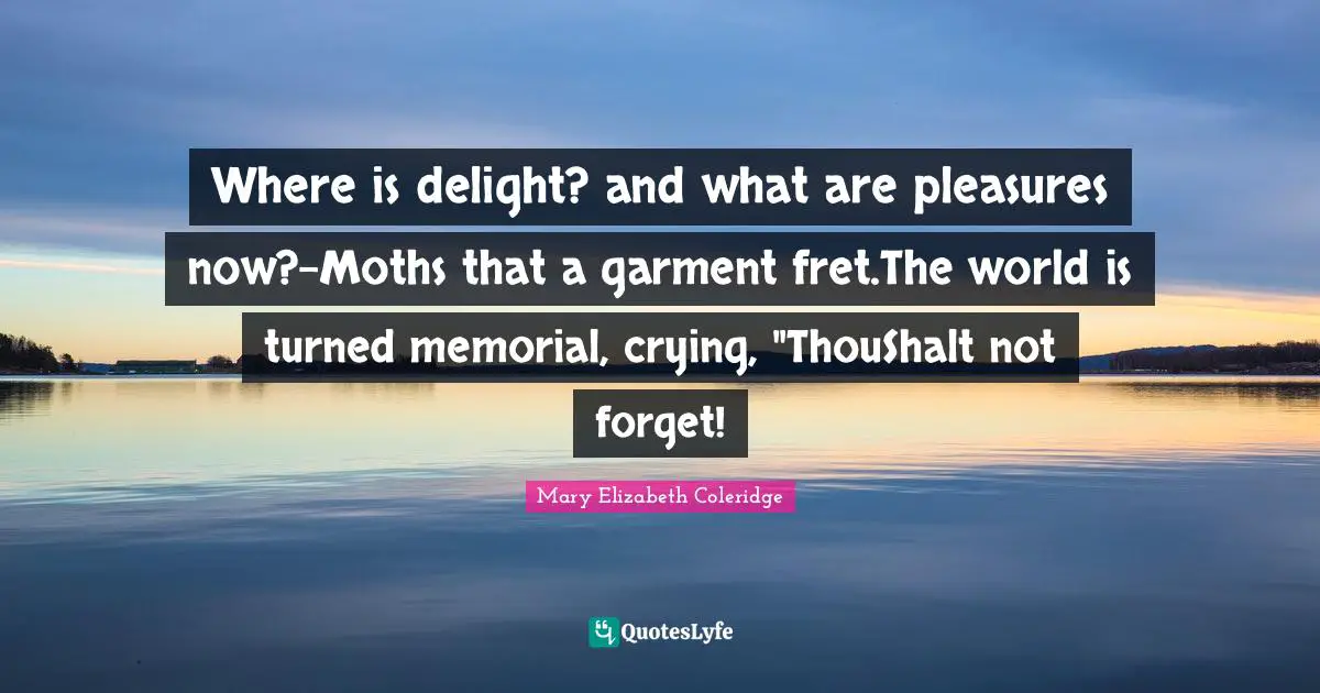 Where is delight? and what are pleasures now?-Moths that a garment fret.The world is turned memorial, crying, "ThouShalt not forget!