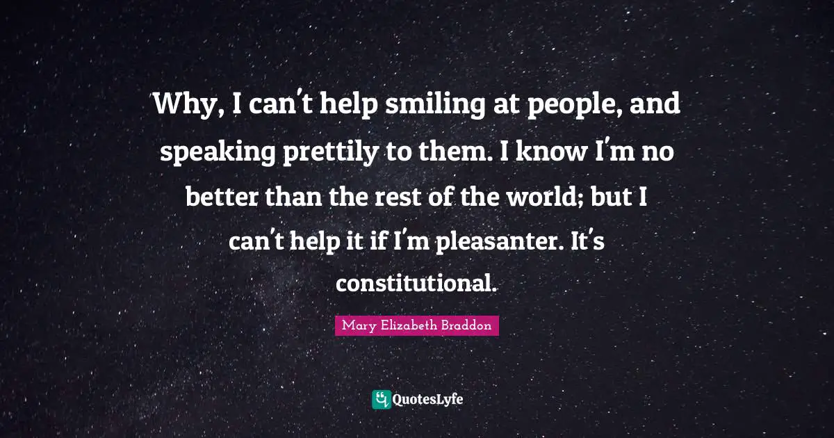Why, I can't help smiling at people, and speaking prettily to them. I know I'm no better than the rest of the world; but I can't help it if I'm pleasanter. It's constitutional.