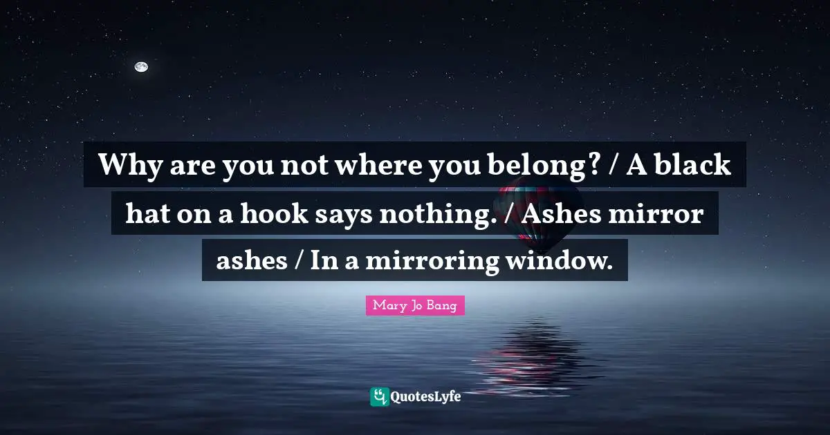 Why are you not where you belong? / A black hat on a hook says nothing. / Ashes mirror ashes / In a mirroring window.