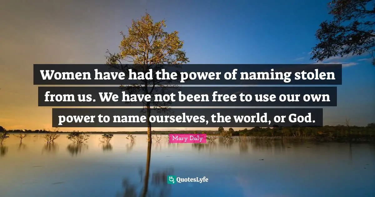 Women have had the power of naming stolen from us. We have not been free to use our own power to name ourselves, the world, or God.