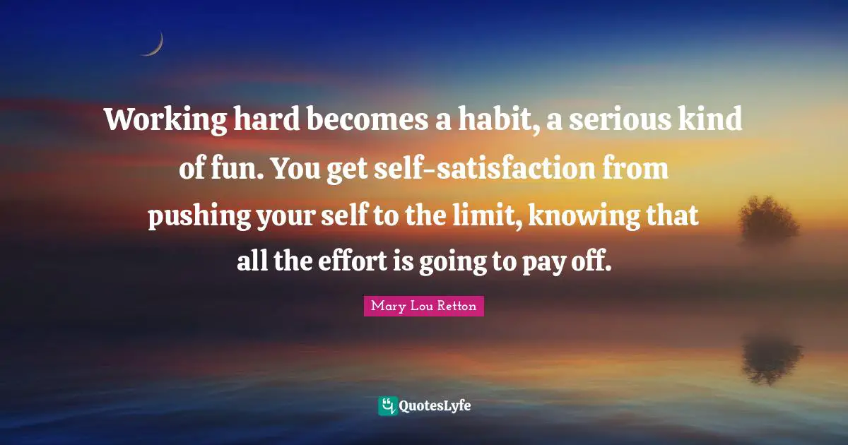 Serious Quotes: "Working hard becomes a habit, a serious kind of fun. You get self-satisfaction from pushing your self to the limit, knowing that all the effort is going to pay off."