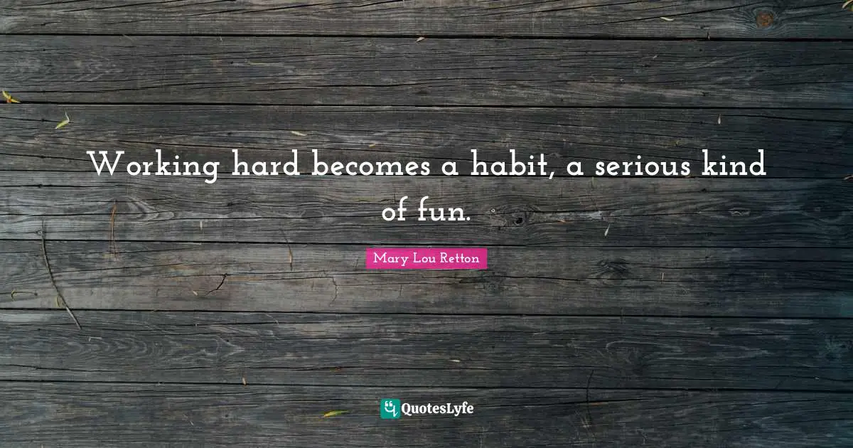 Working hard becomes a habit, a serious kind of fun.