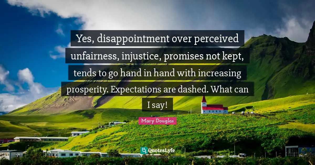 Mary Douglas Quotes: "Yes, disappointment over perceived unfairness, injustice, promises not kept, tends to go hand in hand with increasing prosperity. Expectations are dashed. What can I say!"