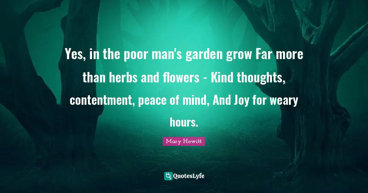 Yes, in the poor man's garden grow Far more than herbs and flowers - Kind thoughts, contentment, peace of mind, And Joy for weary hours.