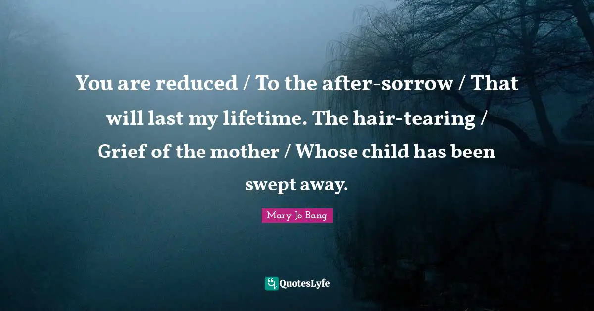You are reduced / To the after-sorrow / That will last my lifetime. The hair-tearing / Grief of the mother / Whose child has been swept away.