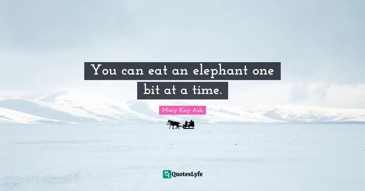 You can eat an elephant one bit at a time.