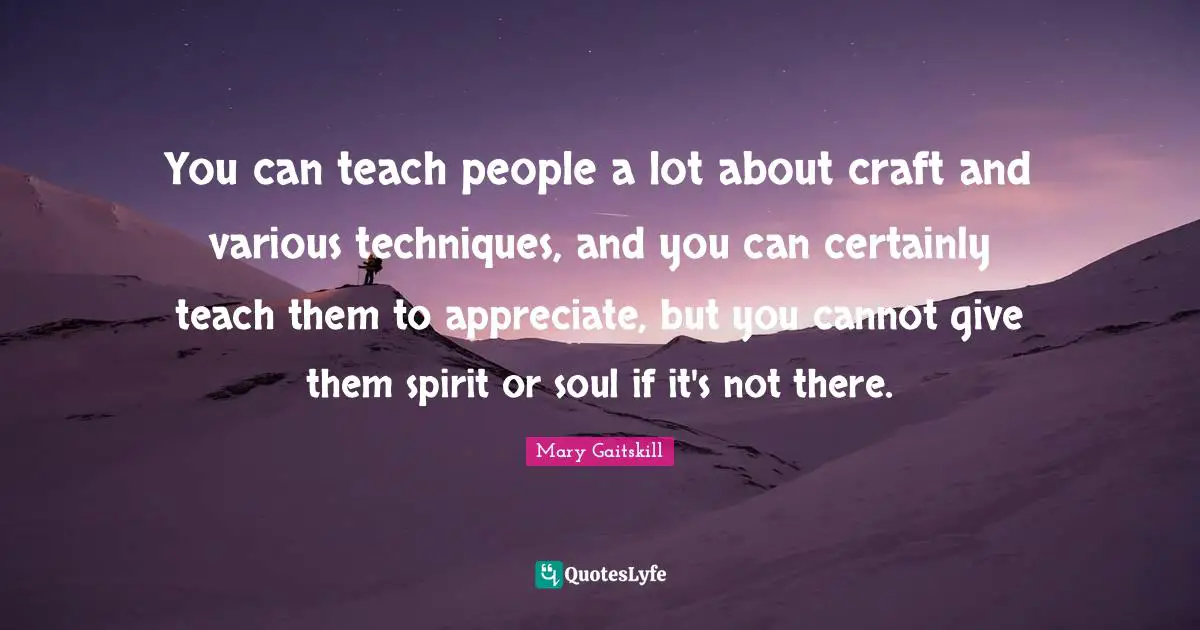 You can teach people a lot about craft and various techniques, and you can certainly teach them to appreciate, but you cannot give them spirit or soul if it's not there.
