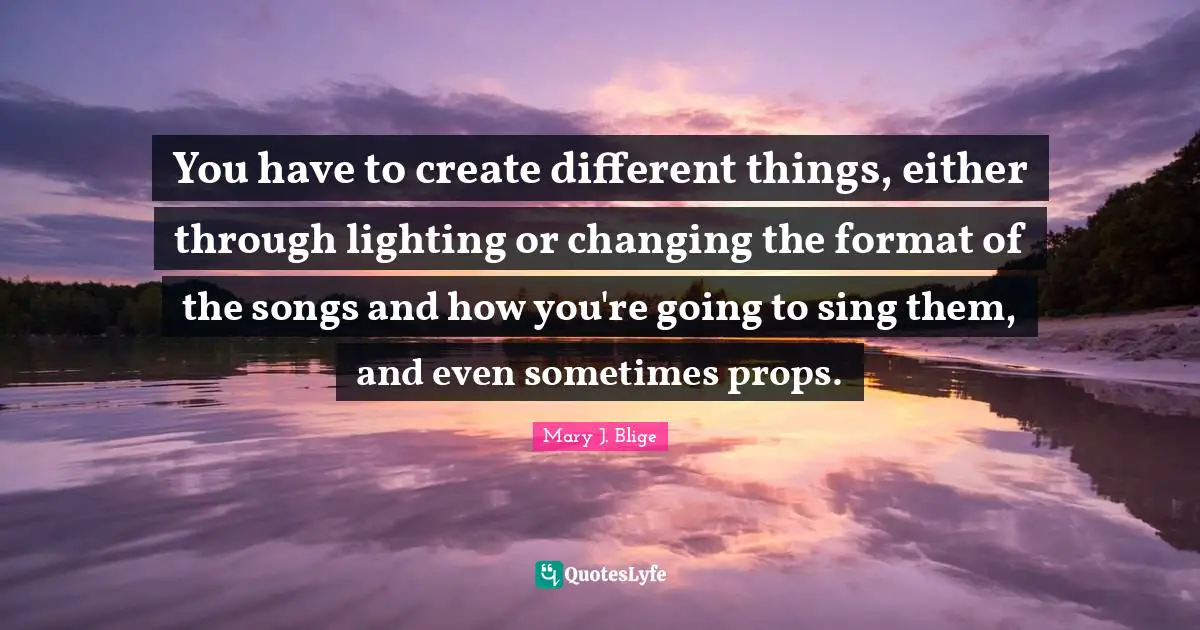 You have to create different things, either through lighting or changing the format of the songs and how you're going to sing them, and even sometimes props.