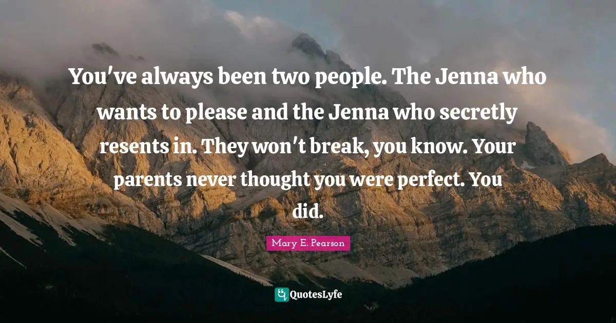 You've always been two people. The Jenna who wants to please and the Jenna who secretly resents in. They won't break, you know. Your parents never thought you were perfect. You did.