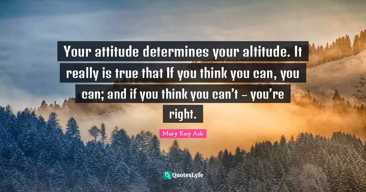 Your attitude determines your altitude. It really is true that If you think you can, you can; and if you think you can’t – you’re right.