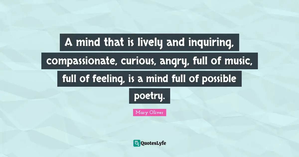 A mind that is lively and inquiring, compassionate, curious, angry, full of music, full of feeling, is a mind full of possible poetry.