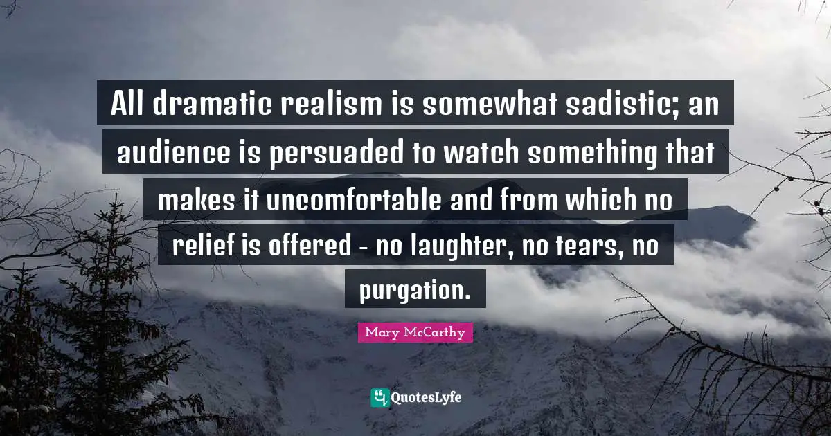 All dramatic realism is somewhat sadistic; an audience is persuaded to watch something that makes it uncomfortable and from which no relief is offered - no laughter, no tears, no purgation.