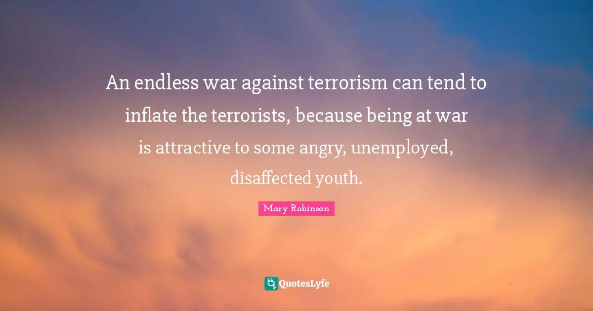 An endless war against terrorism can tend to inflate the terrorists, because being at war is attractive to some angry, unemployed, disaffected youth.