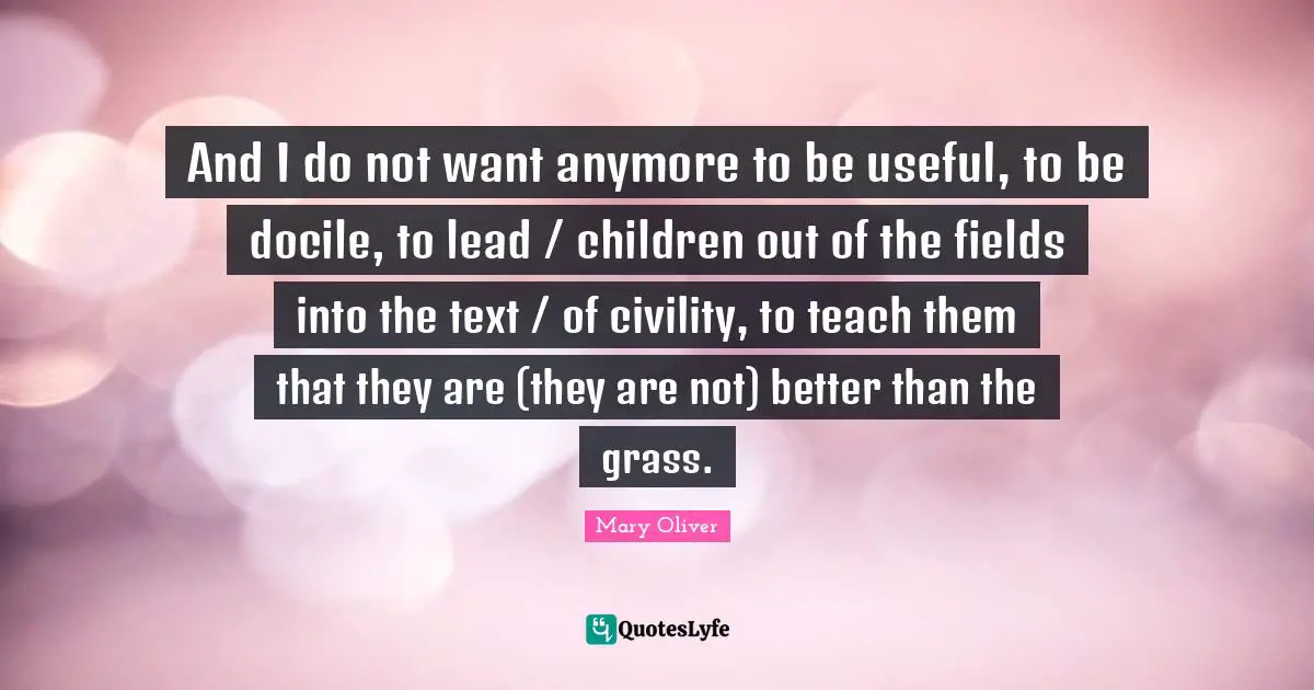 Mary Oliver Quotes: "And I do not want anymore to be useful, to be docile, to lead / children out of the fields into the text / of civility, to teach them that they are (they are not) better than the grass."