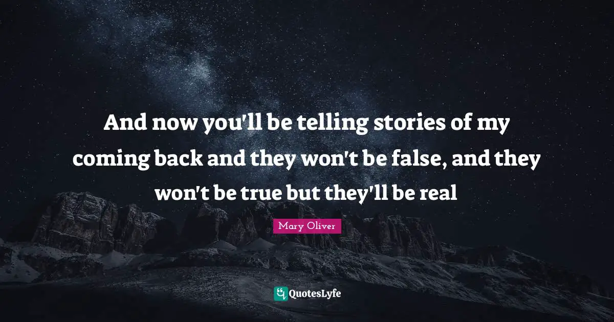 And now you'll be telling stories of my coming back and they won't be false, and they won't be true but they'll be real