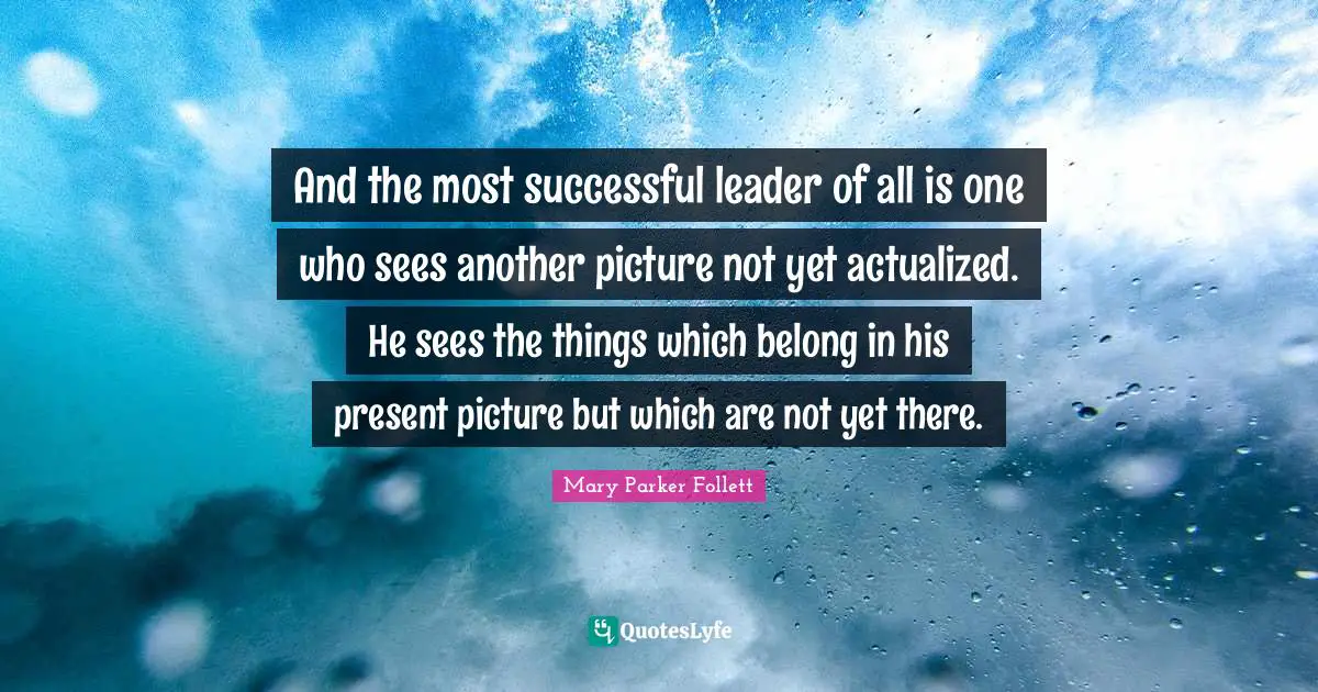 Mary Parker Follett Quotes: "And the most successful leader of all is one who sees another picture not yet actualized. He sees the things which belong in his present picture but which are not yet there."