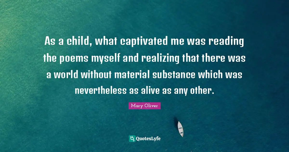 As a child, what captivated me was reading the poems myself and realizing that there was a world without material substance which was nevertheless as alive as any other.