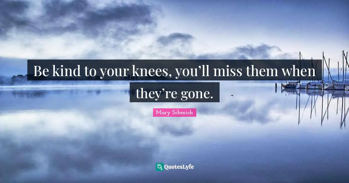 Be kind to your knees, you’ll miss them when they’re gone.