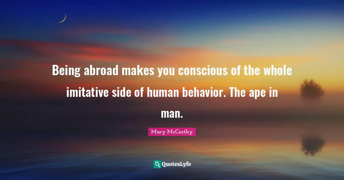 Being abroad makes you conscious of the whole imitative side of human behavior. The ape in man.